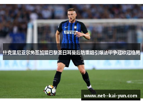 什克里尼亚尔免签加盟巴黎圣日耳曼后防重组引爆法甲争冠欧冠格局