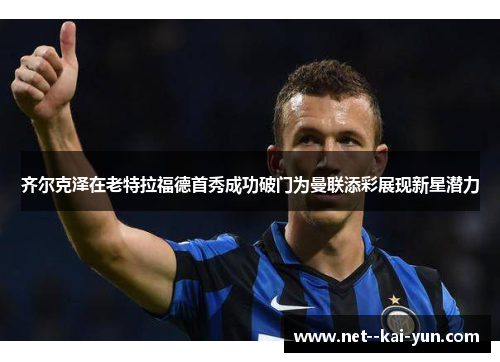 齐尔克泽在老特拉福德首秀成功破门为曼联添彩展现新星潜力 齐尔克泽在老特拉福德首秀成功破门为曼联添彩展现新星潜力